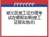顺义区焊工证办理考试在哪报名啊(焊工证报名地点)