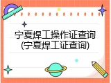 宁夏焊工操作证查询(宁夏焊工证查询)