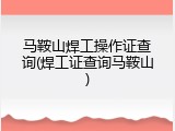 马鞍山焊工操作证查询(焊工证查询马鞍山)
