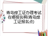 青岛焊工证办理考试在哪报名啊(青岛焊工证报名点)