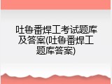 吐鲁番焊工考试题库及答案(吐鲁番焊工题库答案)