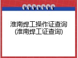 淮南焊工操作证查询(淮南焊工证查询)