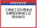 三明焊工证办理考试在哪报名啊(焊工证报名地点)