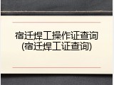 宿迁焊工操作证查询(宿迁焊工证查询)