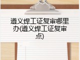 遵义焊工证复审哪里办(遵义焊工证复审点)