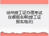 徐州焊工证办理考试在哪报名啊(焊工证报名地点)