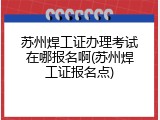 苏州焊工证办理考试在哪报名啊(苏州焊工证报名点)