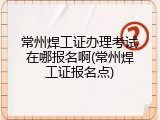 常州焊工证办理考试在哪报名啊(常州焊工证报名点)
