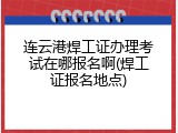 连云港焊工证办理考试在哪报名啊(焊工证报名地点)