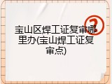 宝山区焊工证复审哪里办(宝山焊工证复审点)
