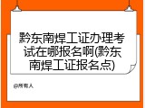 黔东南焊工证办理考试在哪报名啊(黔东南焊工证报名点)