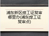 浦东新区焊工证复审哪里办(浦东焊工证复审点)