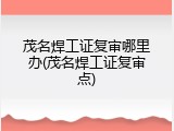 茂名焊工证复审哪里办(茂名焊工证复审点)
