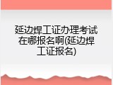 延边焊工证办理考试在哪报名啊(延边焊工证报名)