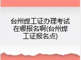 台州焊工证办理考试在哪报名啊(台州焊工证报名点)