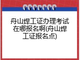 舟山焊工证办理考试在哪报名啊(舟山焊工证报名点)