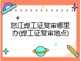 怒江焊工证复审哪里办(焊工证复审地点)