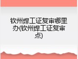 钦州焊工证复审哪里办(钦州焊工证复审点)