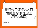 浙江焊工证报名入口官网查询(浙江焊工证报名官网)