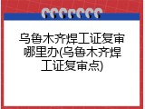 乌鲁木齐焊工证复审哪里办(乌鲁木齐焊工证复审点)