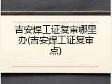 吉安焊工证复审哪里办(吉安焊工证复审点)