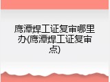 鹰潭焊工证复审哪里办(鹰潭焊工证复审点)