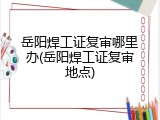 岳阳焊工证复审哪里办(岳阳焊工证复审地点)