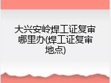 大兴安岭焊工证复审哪里办(焊工证复审地点)