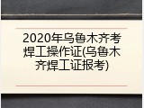 2020年乌鲁木齐考焊工操作证(乌鲁木齐焊工证报考)
