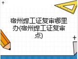 宿州焊工证复审哪里办(宿州焊工证复审点)