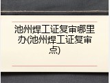 池州焊工证复审哪里办(池州焊工证复审点)