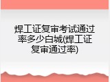 焊工证复审考试通过率多少白城(焊工证复审通过率)