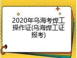 2020年乌海考焊工操作证(乌海焊工证报考)