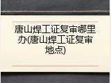 唐山焊工证复审哪里办(唐山焊工证复审地点)