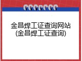 金昌焊工证查询网站(金昌焊工证查询)