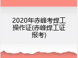 2020年赤峰考焊工操作证(赤峰焊工证报考)