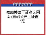 嘉峪关焊工证查询网站(嘉峪关焊工证查询)