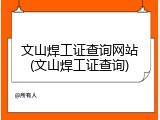 文山焊工证查询网站(文山焊工证查询)
