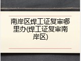 南岸区焊工证复审哪里办(焊工证复审南岸区)