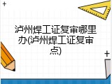 泸州焊工证复审哪里办(泸州焊工证复审点)