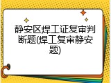 静安区焊工证复审判断题(焊工复审静安题)