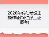 2020年铜仁考焊工操作证(铜仁焊工证报考)