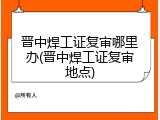 晋中焊工证复审哪里办(晋中焊工证复审地点)