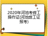 2020年河池考焊工操作证(河池焊工证报考)