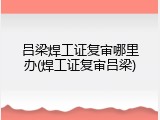 吕梁焊工证复审哪里办(焊工证复审吕梁)