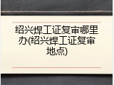 绍兴焊工证复审哪里办(绍兴焊工证复审地点)
