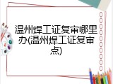 温州焊工证复审哪里办(温州焊工证复审点)