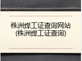 株洲焊工证查询网站(株洲焊工证查询)