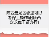 陕西盘龙区哪里可以考焊工操作证(陕西盘龙焊工证办理)