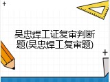 吴忠焊工证复审判断题(吴忠焊工复审题)